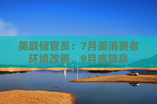 美联储官员：7月美消费者环境改善，9月或降息