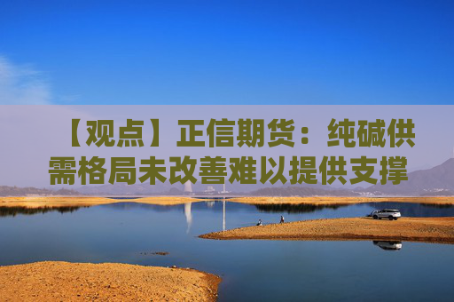 【观点】正信期货：纯碱供需格局未改善难以提供支撑