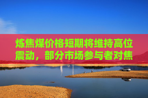 炼焦煤价格短期将维持高位震动，部分市场参与者对焦炭第七轮提涨仍有预期