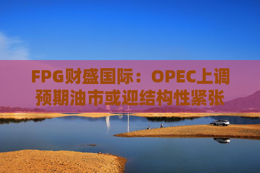 FPG财盛国际：OPEC上调预期油市或迎结构性紧张