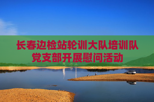 长春边检站轮训大队培训队党支部开展慰问活动