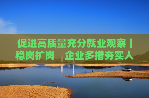 促进高质量充分就业观察｜稳岗扩岗　企业多措夯实人才根基