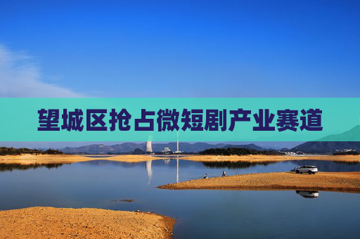 望城区抢占微短剧产业赛道
