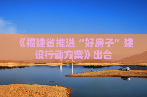 《福建省推进“好房子”建设行动方案》出台