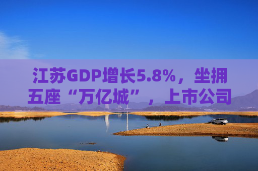 江苏GDP增长5.8%，坐拥五座“万亿城”，上市公司增量全国第一