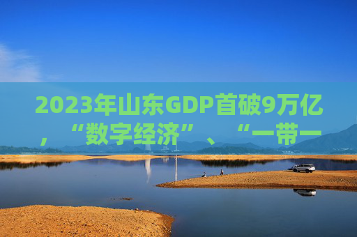 2023年山东GDP首破9万亿，“数字经济”、“一带一路”成热词