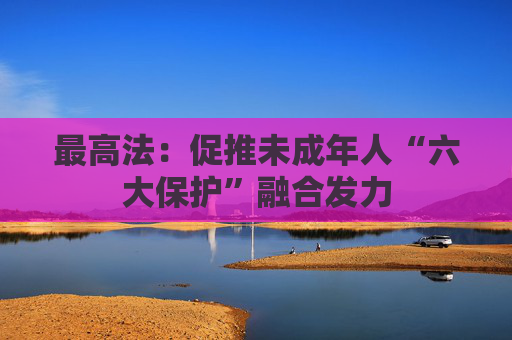 最高法：促推未成年人“六大保护”融合发力
