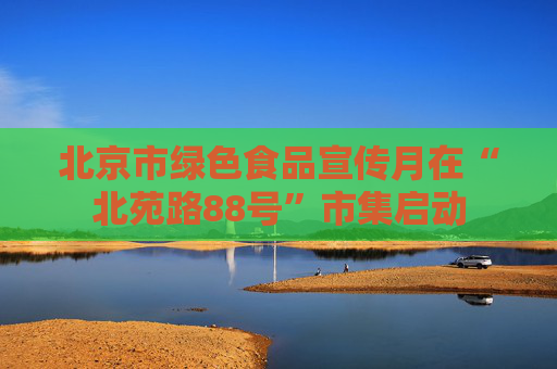 北京市绿色食品宣传月在“北苑路88号”市集启动