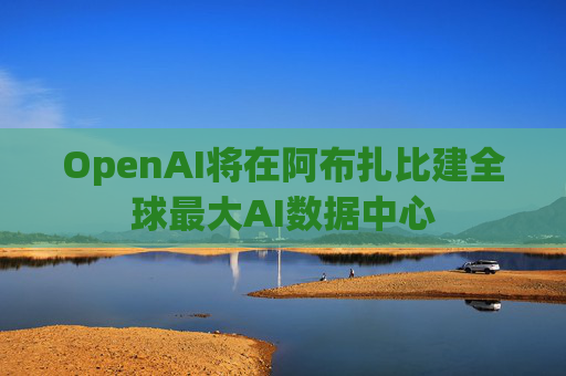OpenAI将在阿布扎比建全球最大AI数据中心