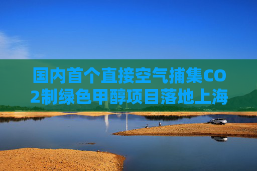 国内首个直接空气捕集CO2制绿色甲醇项目落地上海庙!