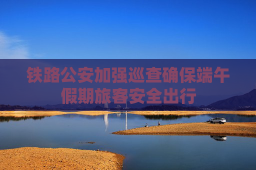 铁路公安加强巡查确保端午假期旅客安全出行