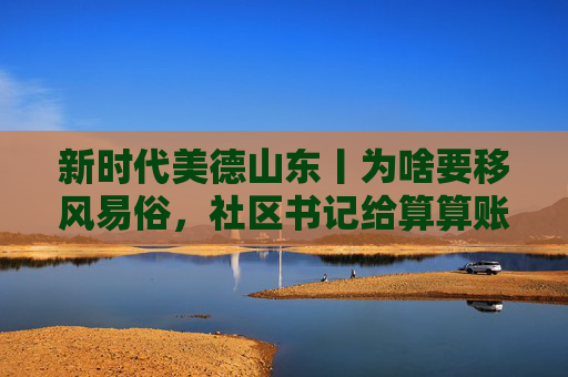 新时代美德山东丨为啥要移风易俗，社区书记给算算账，儿子结婚，父母5到10年还债；破解大操大办之风，这个社区用3年时间取得实效