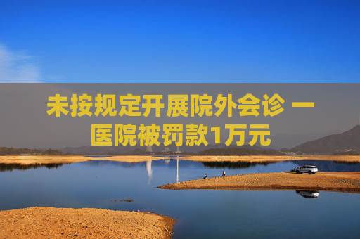 未按规定开展院外会诊 一医院被罚款1万元