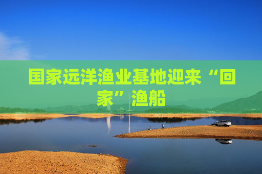 国家远洋渔业基地迎来“回家”渔船
