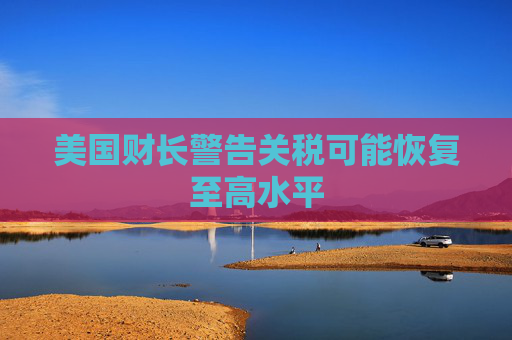 美国财长警告关税可能恢复至高水平