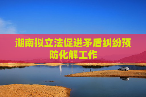 湖南拟立法促进矛盾纠纷预防化解工作