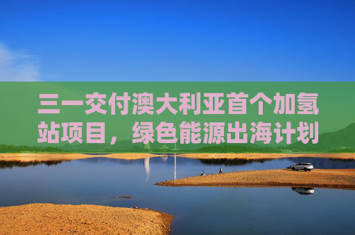 三一交付澳大利亚首个加氢站项目，绿色能源出海计划取得新进展