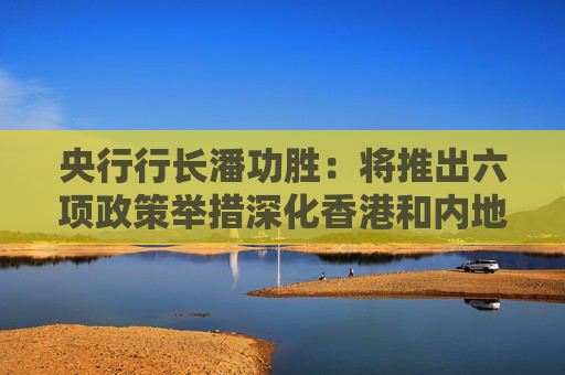 央行行长潘功胜：将推出六项政策举措深化香港和内地金融业合作