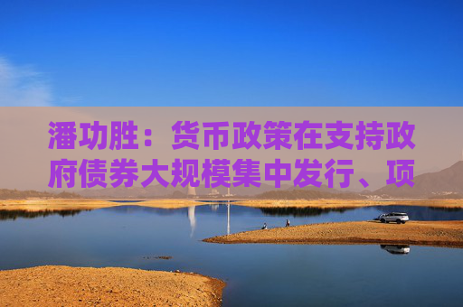 潘功胜：货币政策在支持政府债券大规模集中发行、项目集中建设方面有充足空间