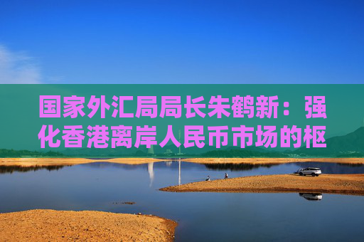国家外汇局局长朱鹤新：强化香港离岸人民币市场的枢纽功能