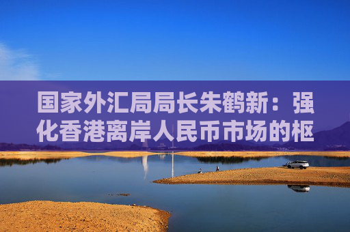 国家外汇局局长朱鹤新：强化香港离岸人民币市场的枢纽功能