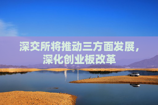 深交所将推动三方面发展，深化创业板改革
