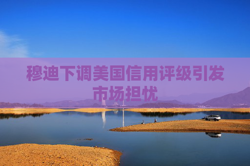 穆迪下调美国信用评级引发市场担忧