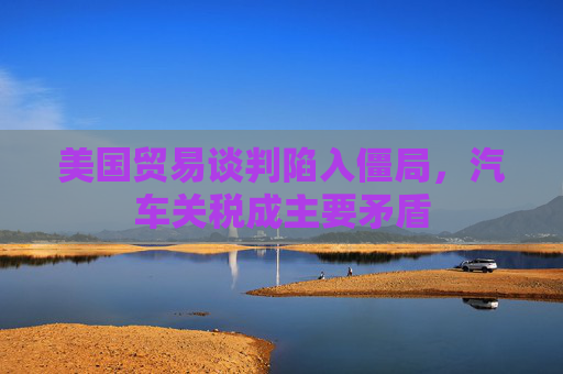 美国贸易谈判陷入僵局，汽车关税成主要矛盾