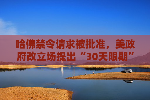 哈佛禁令请求被批准，美政府改立场提出“30天限期”