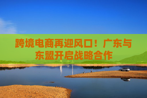 跨境电商再迎风口！广东与东盟开启战略合作