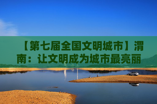 【第七届全国文明城市】渭南：让文明成为城市最亮丽的底色