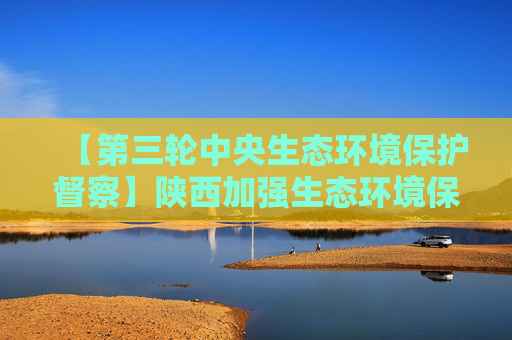 【第三轮中央生态环境保护督察】陕西加强生态环境保护 助推高质量发展