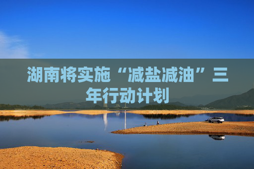 湖南将实施“减盐减油”三年行动计划