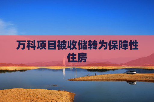 万科项目被收储转为保障性住房
