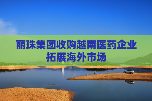 丽珠集团收购越南医药企业拓展海外市场