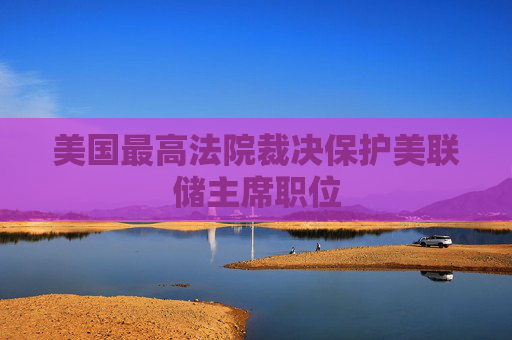 美国最高法院裁决保护美联储主席职位
