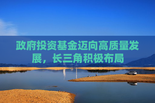 政府投资基金迈向高质量发展，长三角积极布局