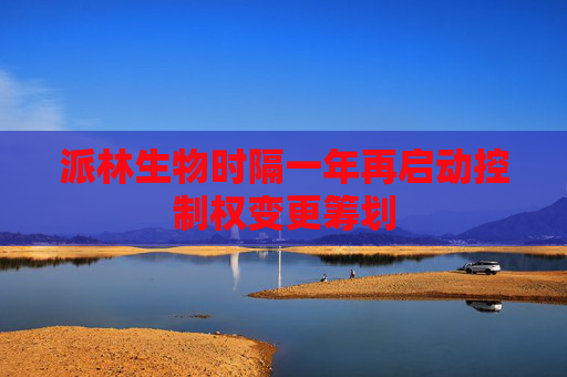 派林生物时隔一年再启动控制权变更筹划