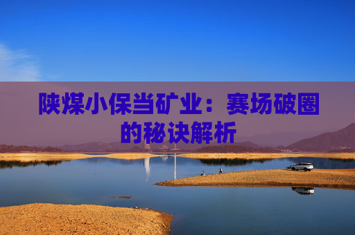 陕煤小保当矿业：赛场破圈的秘诀解析
