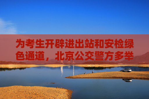 为考生开辟进出站和安检绿色通道，北京公交警方多举措护航高考