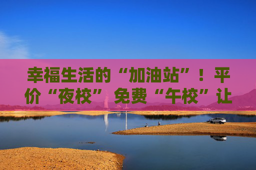 幸福生活的“加油站”！平价“夜校” 免费“午校”让年轻人学习娱乐两不误