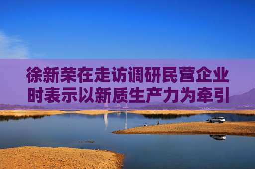 徐新荣在走访调研民营企业时表示以新质生产力为牵引促进民营经济高质量发展