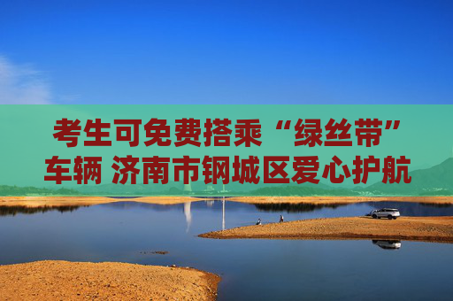 考生可免费搭乘“绿丝带”车辆 济南市钢城区爱心护航中高考