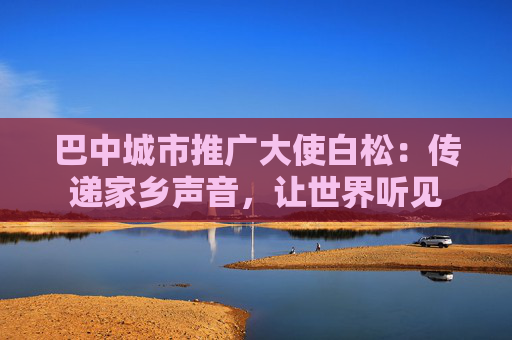 巴中城市推广大使白松：传递家乡声音，让世界听见
