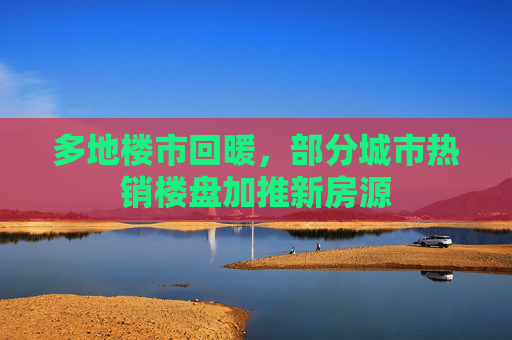 多地楼市回暖，部分城市热销楼盘加推新房源