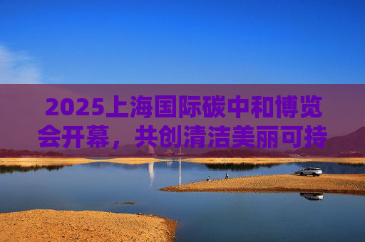 2025上海国际碳中和博览会开幕，共创清洁美丽可持续世界
