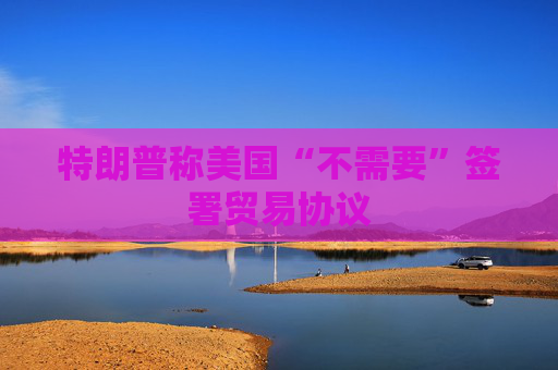 特朗普称美国“不需要”签署贸易协议