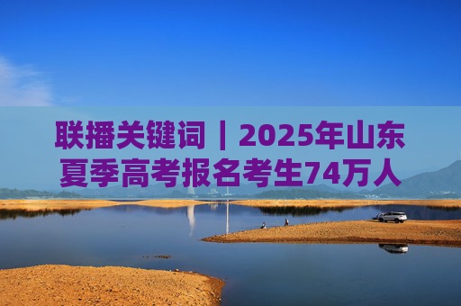 联播关键词｜2025年山东夏季高考报名考生74万人
