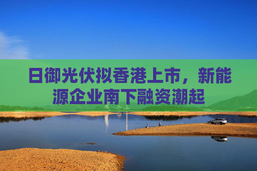 日御光伏拟香港上市，新能源企业南下融资潮起
