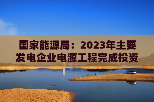 国家能源局：2023年主要发电企业电源工程完成投资同比增长30.1%